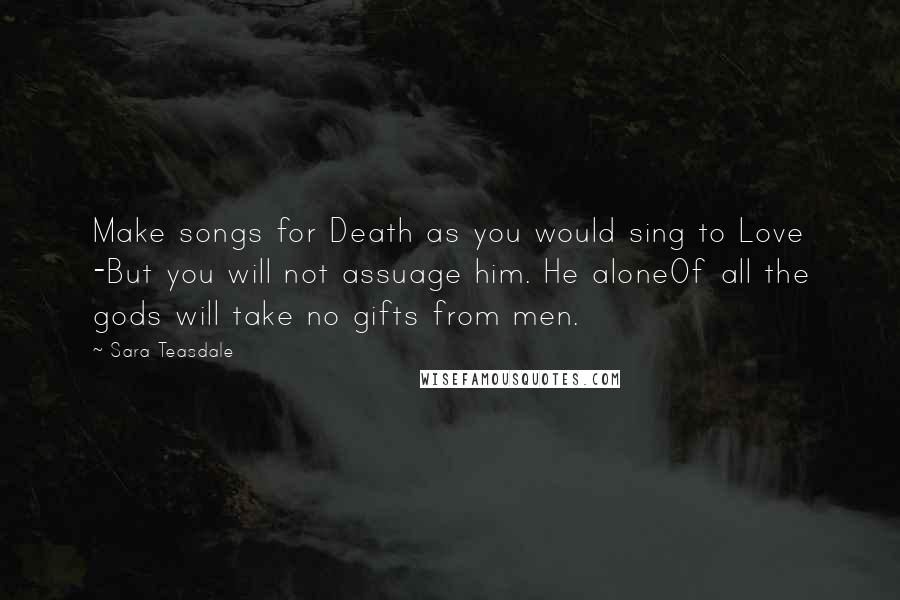 Sara Teasdale quotes: Make songs for Death as you would sing to Love -But you will not assuage him. He aloneOf all the gods will take no gifts from men.