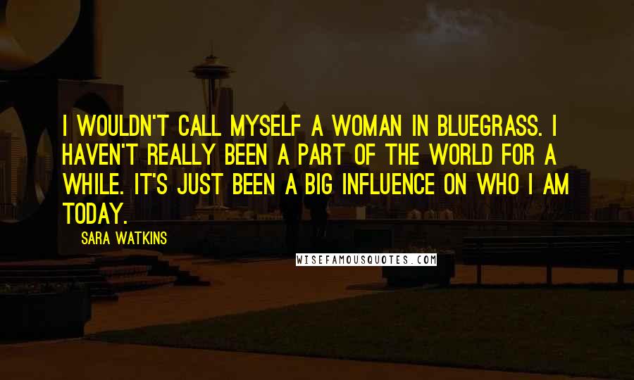 Sara Watkins quotes: I wouldn't call myself a woman in bluegrass. I haven't really been a part of the world for a while. It's just been a big influence on who I am