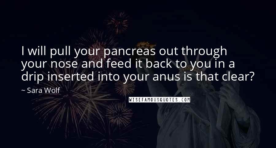 Sara Wolf quotes: I will pull your pancreas out through your nose and feed it back to you in a drip inserted into your anus is that clear? Sara Wolf quotes: I will pull your pancreas out through your nose and feed it back to you in a drip inserted into your anus is that clear?