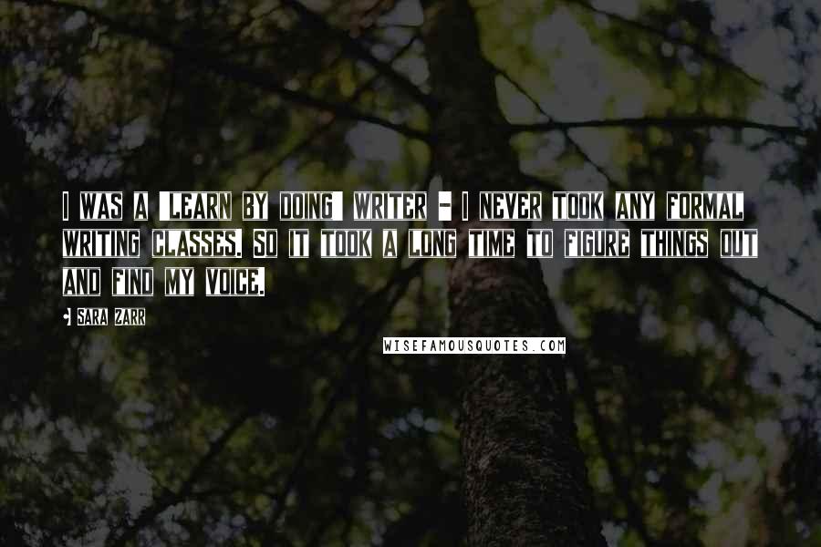 Sara Zarr quotes: I was a 'learn by doing' writer - I never took any formal writing classes. So it took a long time to figure things out and find my voice.
