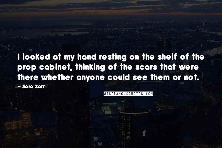 Sara Zarr quotes: I looked at my hand resting on the shelf of the prop cabinet, thinking of the scars that were there whether anyone could see them or not.