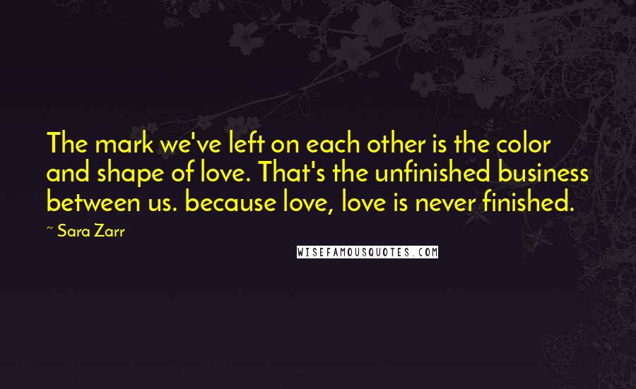 Sara Zarr quotes: The mark we've left on each other is the color and shape of love. That's the unfinished business between us. because love, love is never finished.