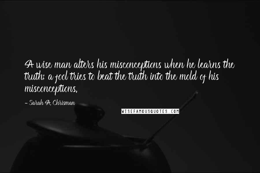 Sarah A. Chrisman quotes: A wise man alters his misconceptions when he learns the truth; a fool tries to beat the truth into the mold of his misconceptions.