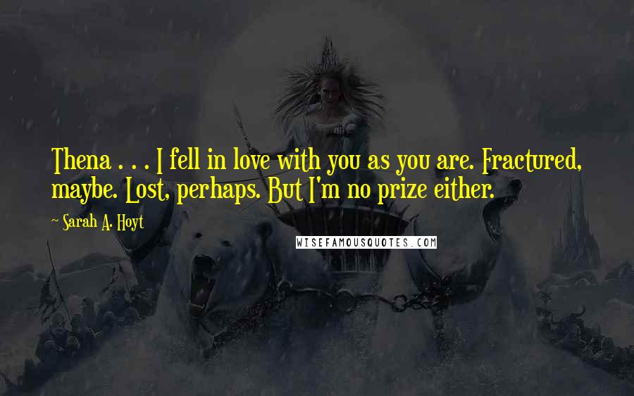 Sarah A. Hoyt quotes: Thena . . . I fell in love with you as you are. Fractured, maybe. Lost, perhaps. But I'm no prize either.