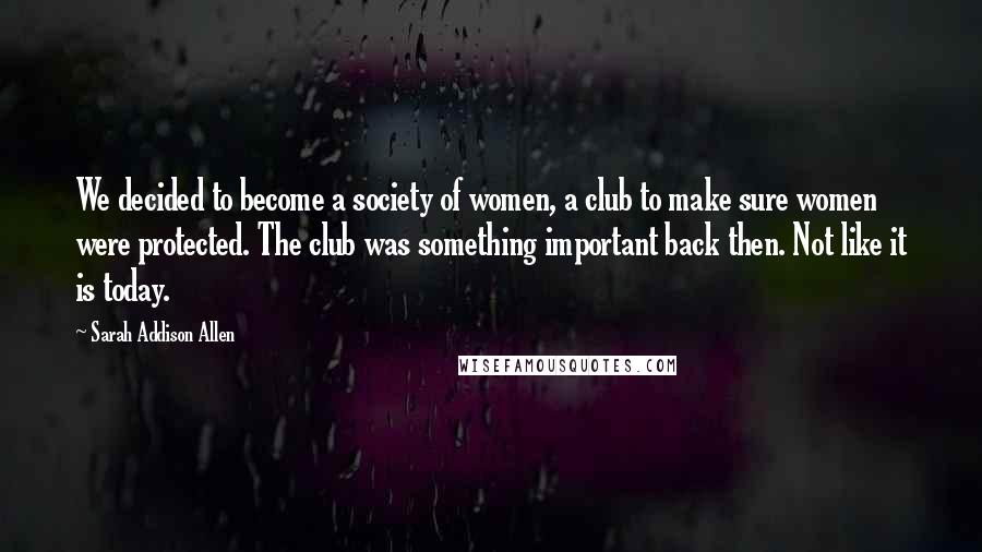 Sarah Addison Allen quotes: We decided to become a society of women, a club to make sure women were protected. The club was something important back then. Not like it is today.