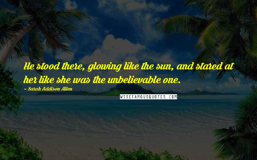 Sarah Addison Allen quotes: He stood there, glowing like the sun, and stared at her like she was the unbelievable one.