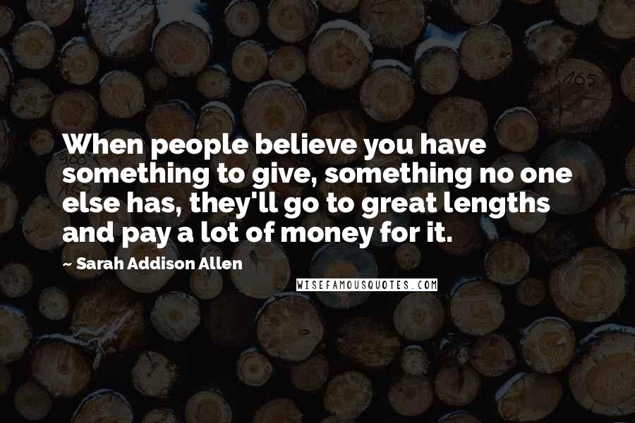 Sarah Addison Allen quotes: When people believe you have something to give, something no one else has, they'll go to great lengths and pay a lot of money for it.