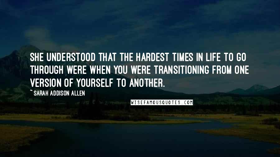 Sarah Addison Allen quotes: She understood that the hardest times in life to go through were when you were transitioning from one version of yourself to another.