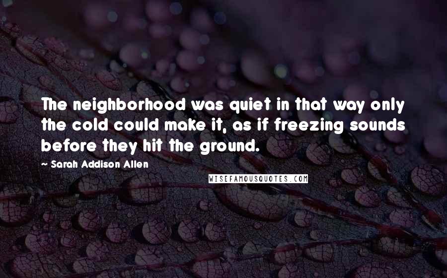 Sarah Addison Allen quotes: The neighborhood was quiet in that way only the cold could make it, as if freezing sounds before they hit the ground.