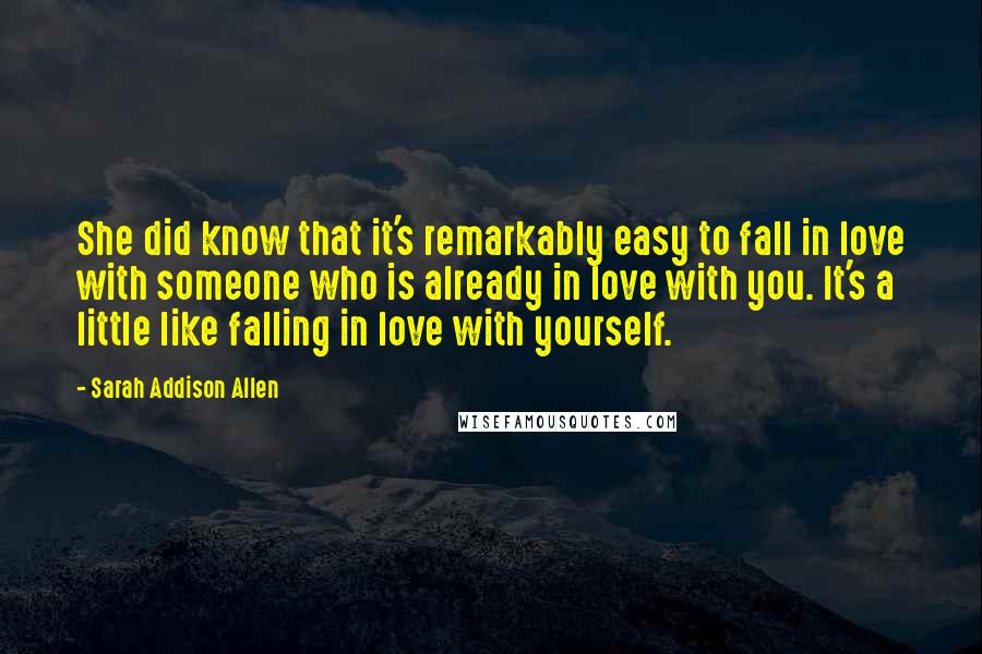 Sarah Addison Allen quotes: She did know that it's remarkably easy to fall in love with someone who is already in love with you. It's a little like falling in love with yourself.