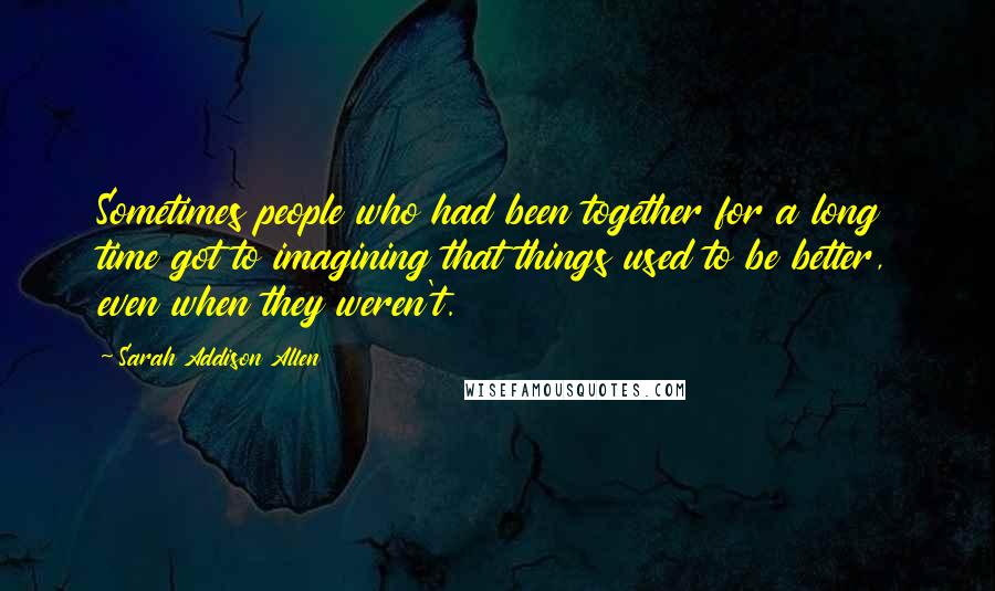 Sarah Addison Allen quotes: Sometimes people who had been together for a long time got to imagining that things used to be better, even when they weren't.