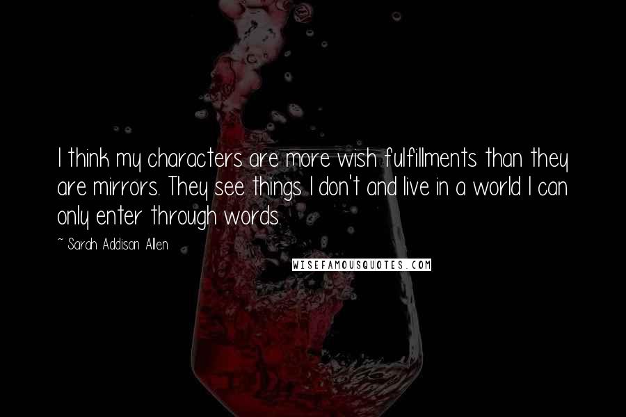 Sarah Addison Allen quotes: I think my characters are more wish fulfillments than they are mirrors. They see things I don't and live in a world I can only enter through words.