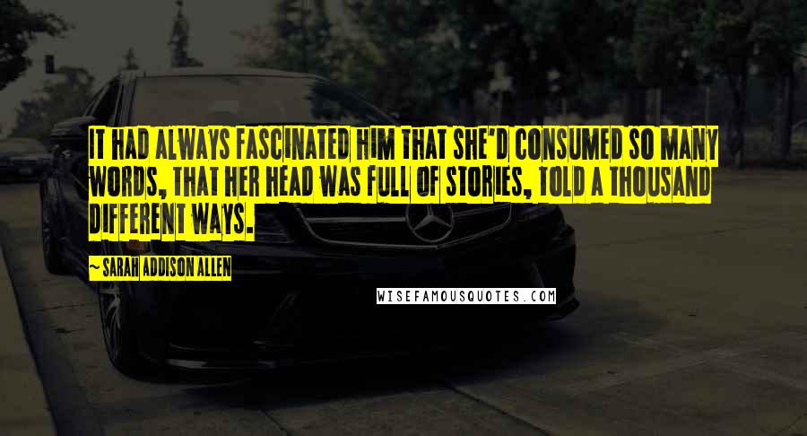 Sarah Addison Allen quotes: It had always fascinated him that she'd consumed so many words, that her head was full of stories, told a thousand different ways.