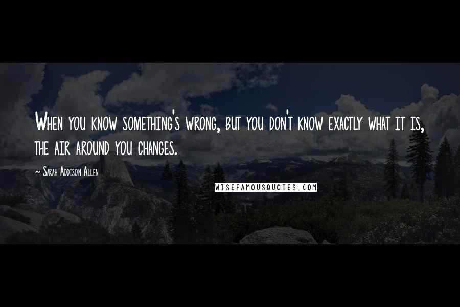 Sarah Addison Allen quotes: When you know something's wrong, but you don't know exactly what it is, the air around you changes.