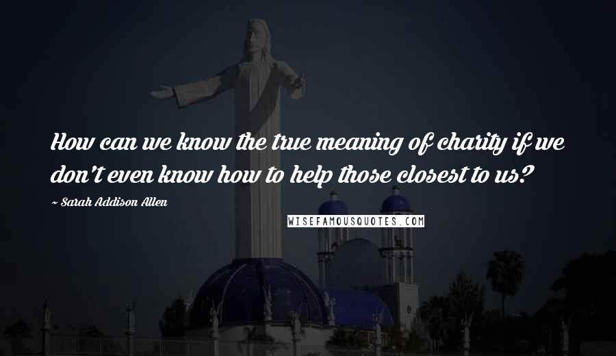 Sarah Addison Allen quotes: How can we know the true meaning of charity if we don't even know how to help those closest to us?