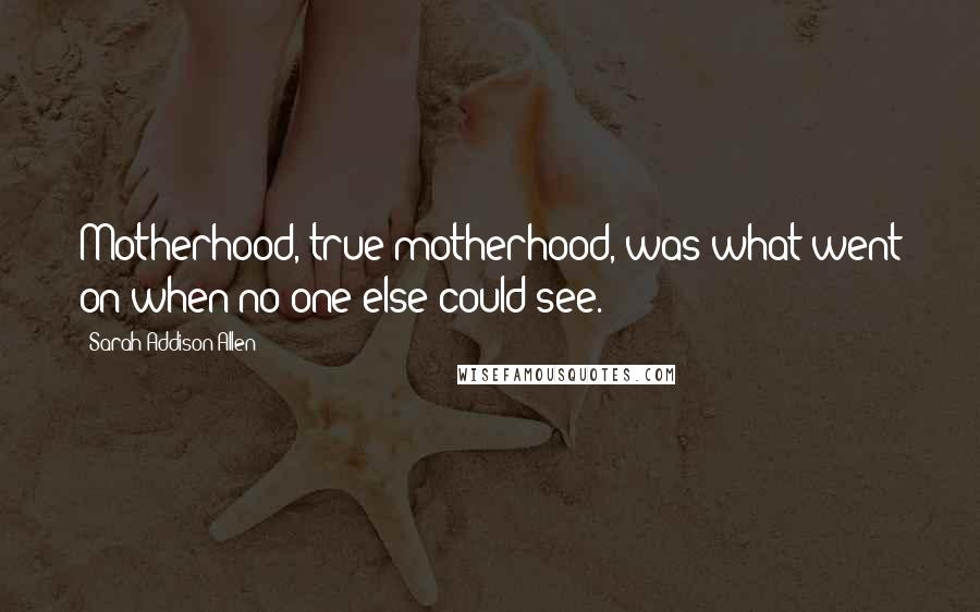 Sarah Addison Allen quotes: Motherhood, true motherhood, was what went on when no one else could see.