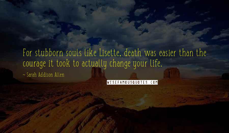 Sarah Addison Allen quotes: For stubborn souls like Lisette, death was easier than the courage it took to actually change your life.