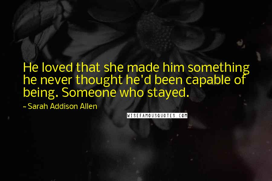 Sarah Addison Allen quotes: He loved that she made him something he never thought he'd been capable of being. Someone who stayed.