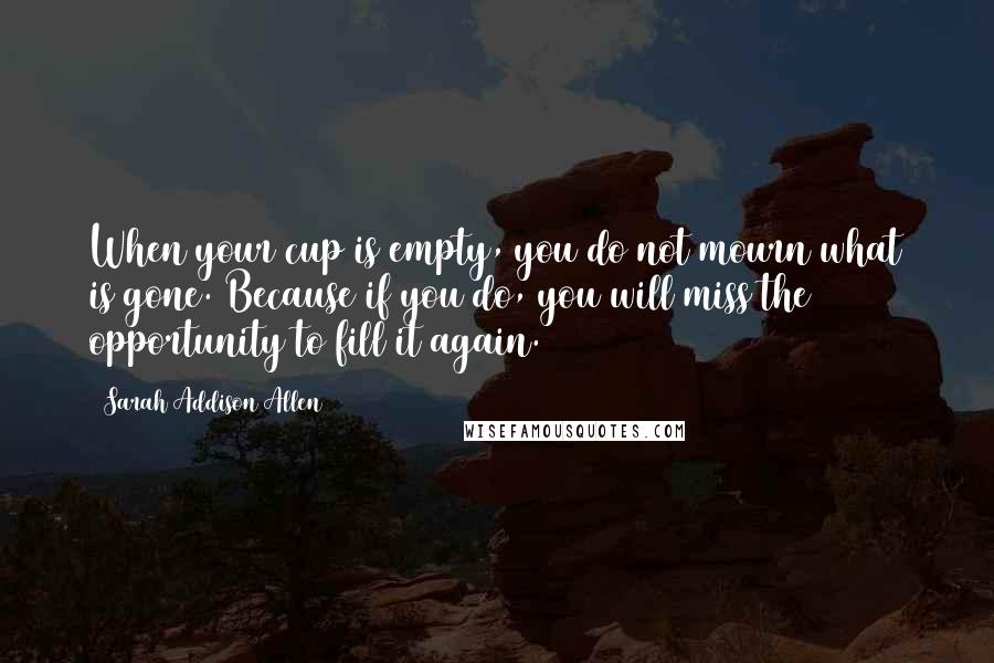 Sarah Addison Allen quotes: When your cup is empty, you do not mourn what is gone. Because if you do, you will miss the opportunity to fill it again.