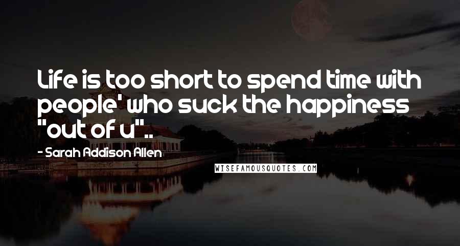 Sarah Addison Allen quotes: Life is too short to spend time with people' who suck the happiness "out of u"..