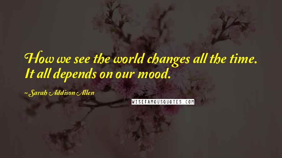 Sarah Addison Allen quotes: How we see the world changes all the time. It all depends on our mood.