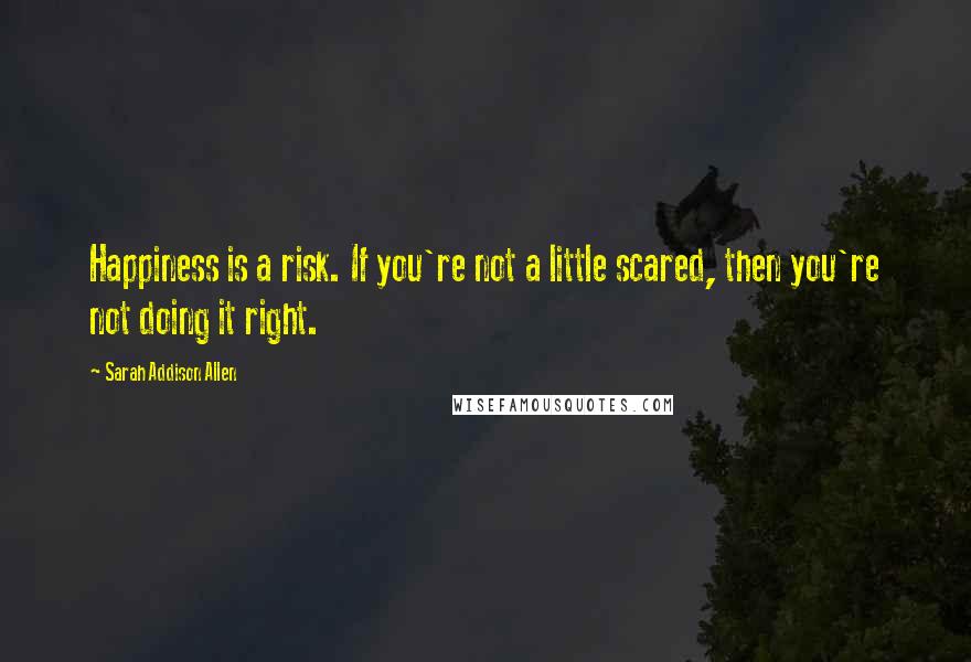 Sarah Addison Allen quotes: Happiness is a risk. If you're not a little scared, then you're not doing it right.