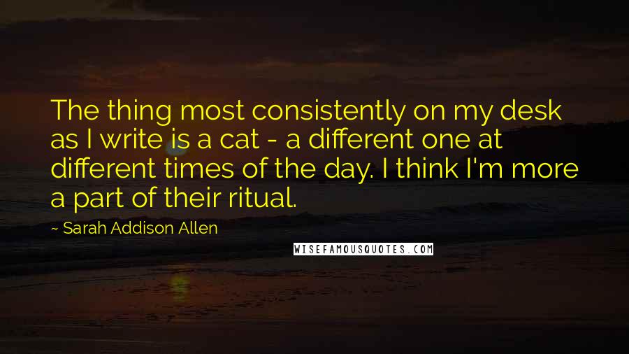 Sarah Addison Allen quotes: The thing most consistently on my desk as I write is a cat - a different one at different times of the day. I think I'm more a part of