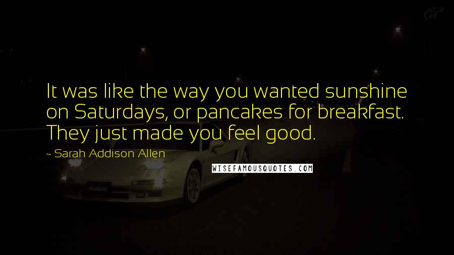 Sarah Addison Allen quotes: It was like the way you wanted sunshine on Saturdays, or pancakes for breakfast. They just made you feel good.