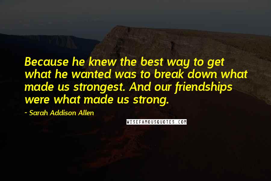 Sarah Addison Allen quotes: Because he knew the best way to get what he wanted was to break down what made us strongest. And our friendships were what made us strong.