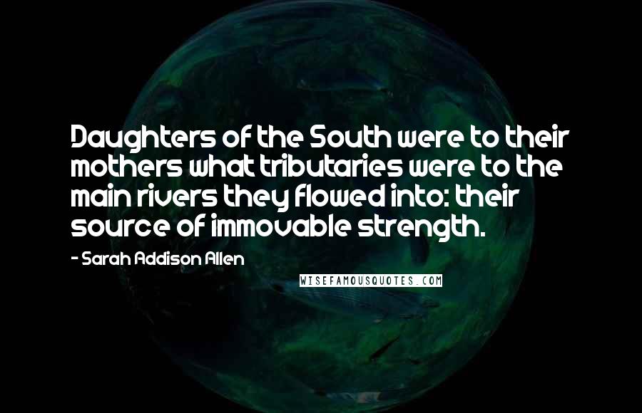 Sarah Addison Allen quotes: Daughters of the South were to their mothers what tributaries were to the main rivers they flowed into: their source of immovable strength.