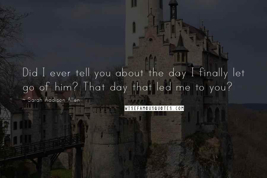 Sarah Addison Allen quotes: Did I ever tell you about the day I finally let go of him? That day that led me to you?