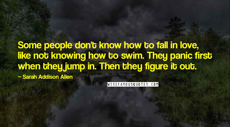 Sarah Addison Allen quotes: Some people don't know how to fall in love, like not knowing how to swim. They panic first when they jump in. Then they figure it out.