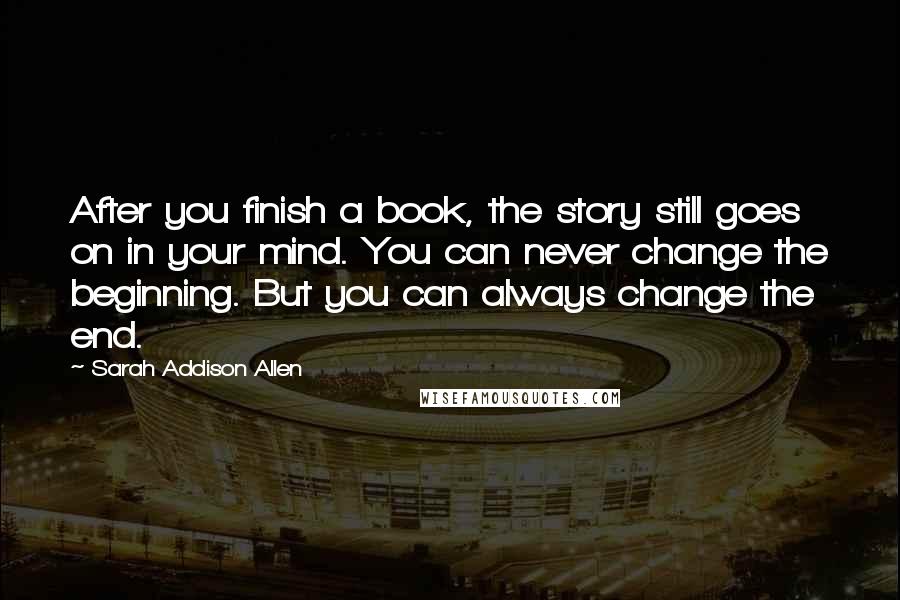 Sarah Addison Allen quotes: After you finish a book, the story still goes on in your mind. You can never change the beginning. But you can always change the end.