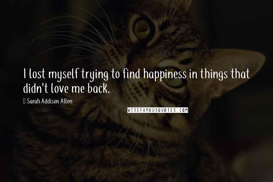 Sarah Addison Allen quotes: I lost myself trying to find happiness in things that didn't love me back.