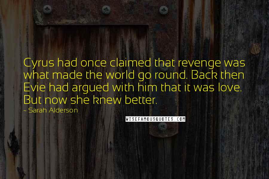 Sarah Alderson quotes: Cyrus had once claimed that revenge was what made the world go round. Back then Evie had argued with him that it was love. But now she knew better.