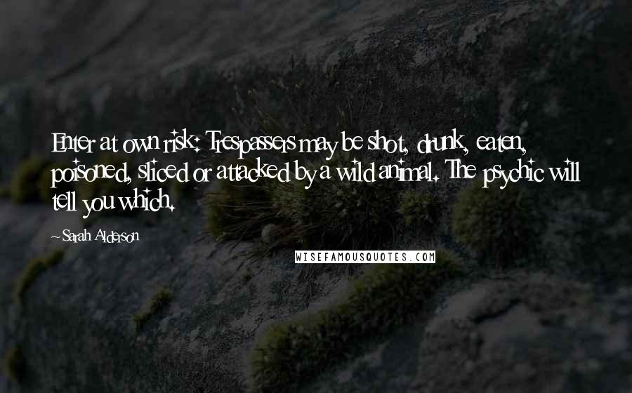 Sarah Alderson quotes: Enter at own risk: Trespassers may be shot, drunk, eaten, poisoned, sliced or attacked by a wild animal. The psychic will tell you which.