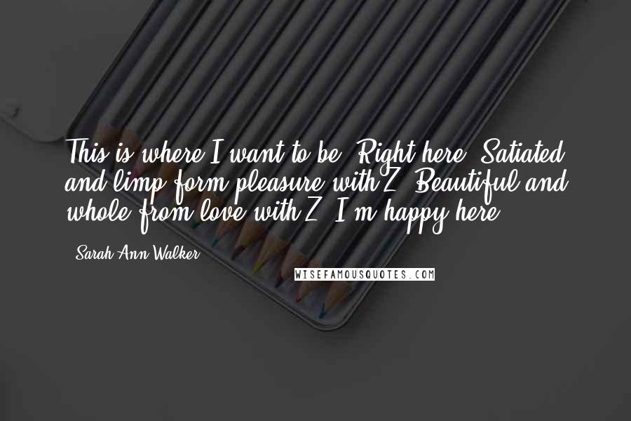 Sarah Ann Walker quotes: This is where I want to be. Right here. Satiated and limp form pleasure with Z. Beautiful and whole from love with Z. I'm happy here.