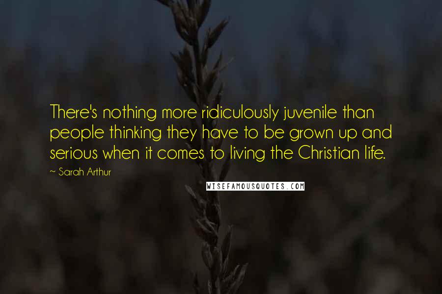 Sarah Arthur quotes: There's nothing more ridiculously juvenile than people thinking they have to be grown up and serious when it comes to living the Christian life.