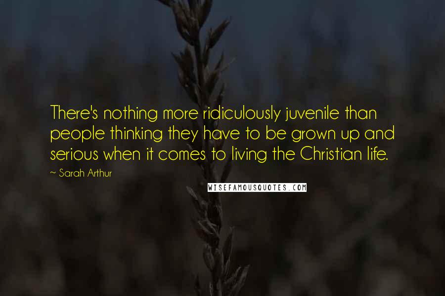 Sarah Arthur quotes: There's nothing more ridiculously juvenile than people thinking they have to be grown up and serious when it comes to living the Christian life. Sarah Arthur quotes: There's nothing more ridiculously juvenile than people thinking they have to be grown up and serious when it comes to living the Christian life.
