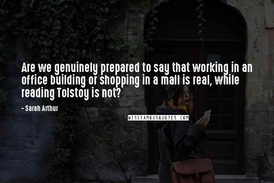 Sarah Arthur quotes: Are we genuinely prepared to say that working in an office building or shopping in a mall is real, while reading Tolstoy is not? Sarah Arthur quotes: Are we genuinely prepared to say that working in an office building or shopping in a mall is real, while reading Tolstoy is not?