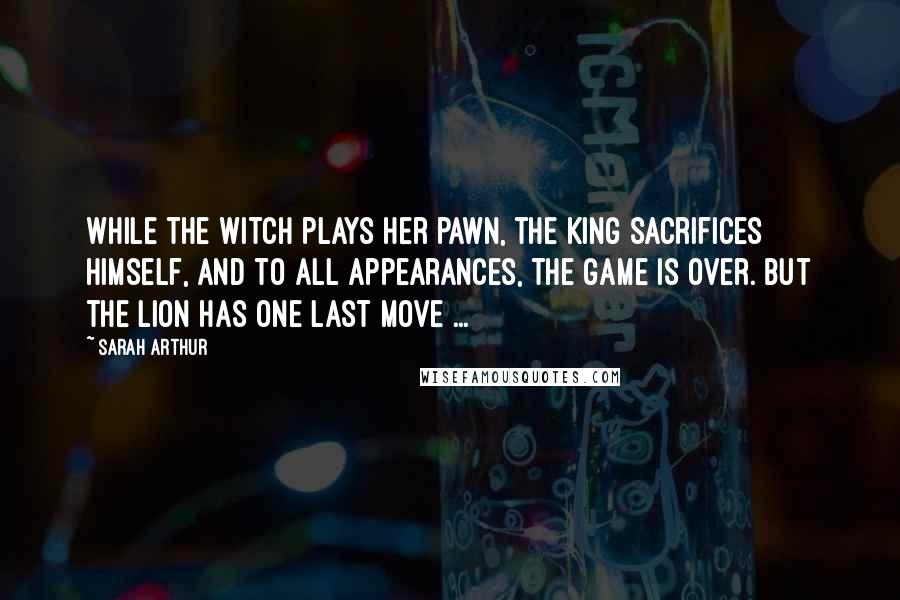 Sarah Arthur quotes: While the Witch plays her pawn, the King sacrifices Himself, and to all appearances, the game is over. But the Lion has one last move ... Sarah Arthur quotes: While the Witch plays her pawn, the King sacrifices Himself, and to all appearances, the game is over. But the Lion has one last move ...