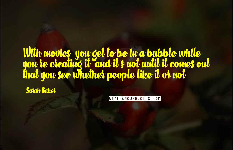 Sarah Baker quotes: With movies, you get to be in a bubble while you're creating it, and it's not until it comes out that you see whether people like it or not. Sarah Baker quotes: With movies, you get to be in a bubble while you're creating it, and it's not until it comes out that you see whether people like it or not.