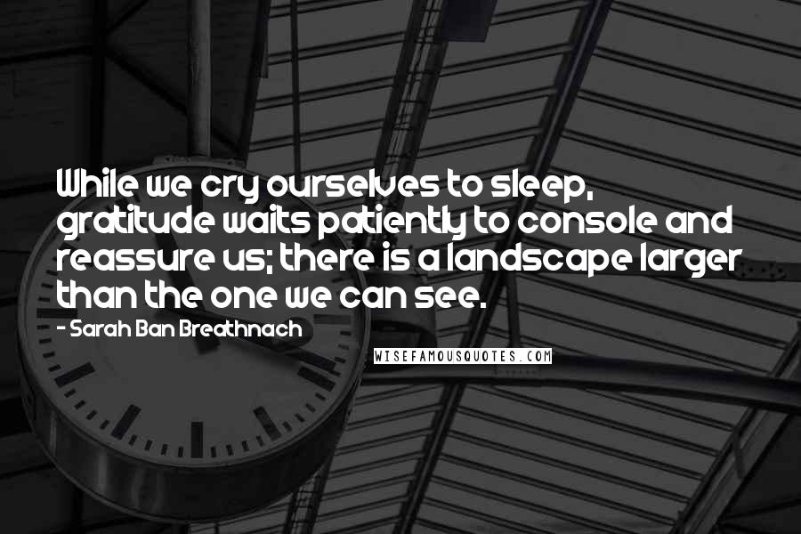 Sarah Ban Breathnach quotes: While we cry ourselves to sleep, gratitude waits patiently to console and reassure us; there is a landscape larger than the one we can see.