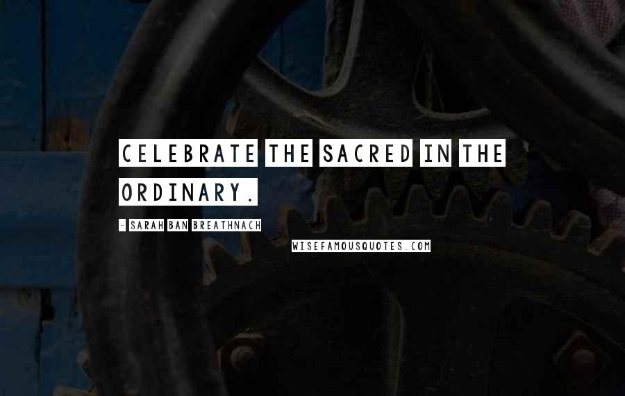 Sarah Ban Breathnach quotes: Celebrate the Sacred in the ordinary.