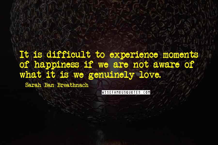 Sarah Ban Breathnach quotes: It is difficult to experience moments of happiness if we are not aware of what it is we genuinely love. Sarah Ban Breathnach quotes: It is difficult to experience moments of happiness if we are not aware of what it is we genuinely love.