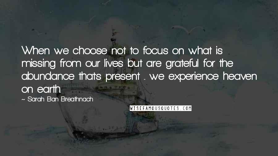 Sarah Ban Breathnach quotes: When we choose not to focus on what is missing from our lives but are grateful for the abundance that's present ... we experience heaven on earth.