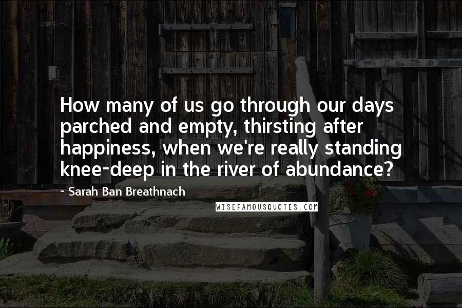 Sarah Ban Breathnach quotes: How many of us go through our days parched and empty, thirsting after happiness, when we're really standing knee-deep in the river of abundance? Sarah Ban Breathnach quotes: How many of us go through our days parched and empty, thirsting after happiness, when we're really standing knee-deep in the river of abundance?