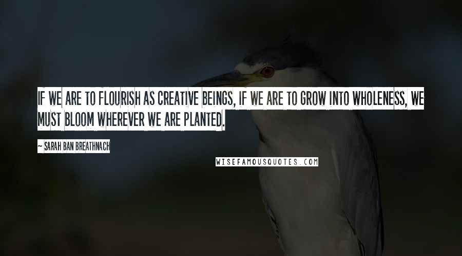 Sarah Ban Breathnach quotes: If we are to flourish as creative beings, if we are to grow into wholeness, we must bloom wherever we are planted.