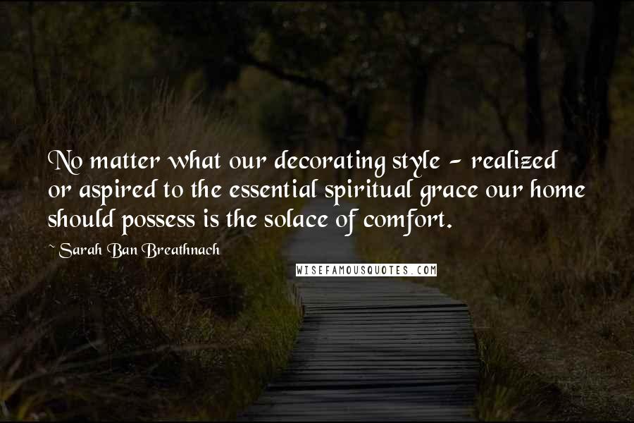 Sarah Ban Breathnach quotes: No matter what our decorating style - realized or aspired to the essential spiritual grace our home should possess is the solace of comfort. Sarah Ban Breathnach quotes: No matter what our decorating style - realized or aspired to the essential spiritual grace our home should possess is the solace of comfort.