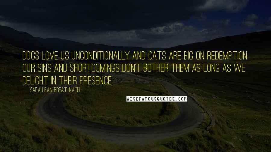 Sarah Ban Breathnach quotes: Dogs love us unconditionally and cats are big on redemption. Our sins and shortcomings don't bother them as long as we delight in their presence. Sarah Ban Breathnach quotes: Dogs love us unconditionally and cats are big on redemption. Our sins and shortcomings don't bother them as long as we delight in their presence.